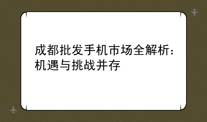 成都批发手机市场全解析：机遇与挑战并存