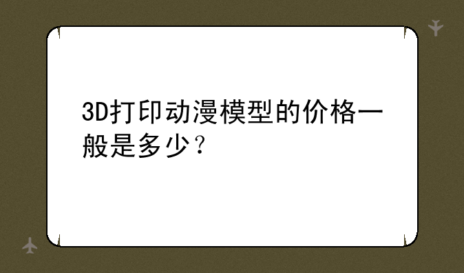 3D打印动漫模型的价格一般是多少？