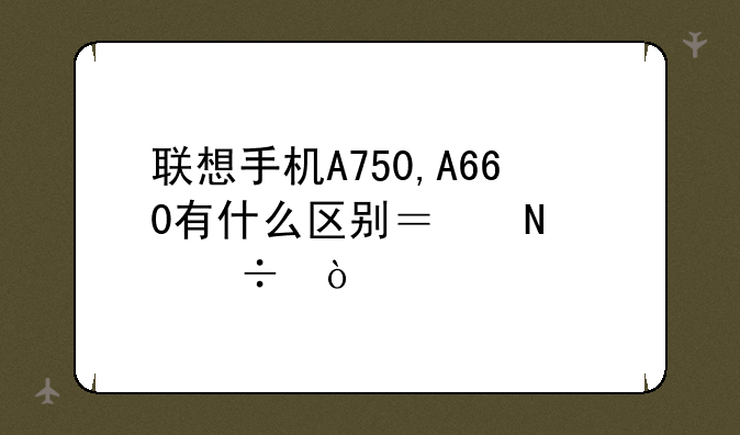 联想手机A750,A660有什么区别？哪个好？