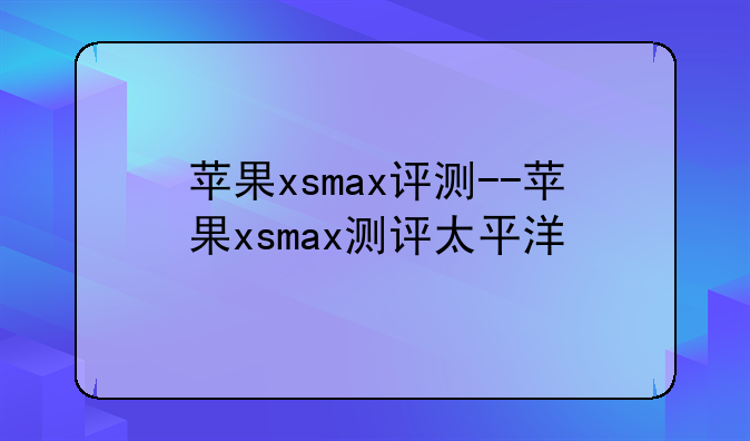 苹果xsmax评测--苹果xsmax测评太平洋