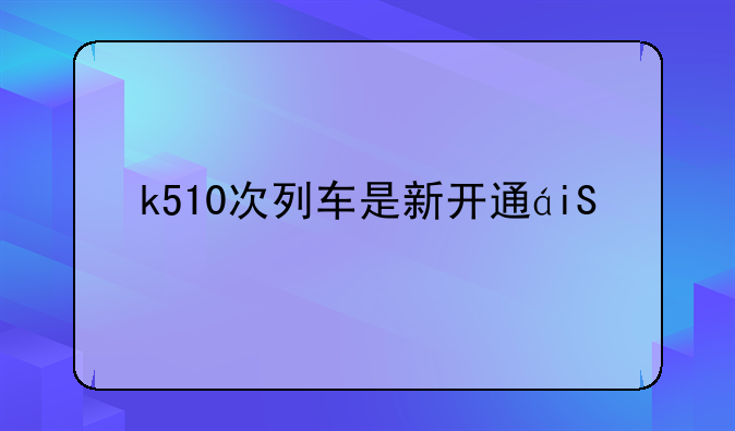 k510次列车是新开通的列车吗？